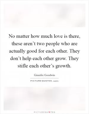 No matter how much love is there, these aren’t two people who are actually good for each other. They don’t help each other grow. They stifle each other’s growth Picture Quote #1
