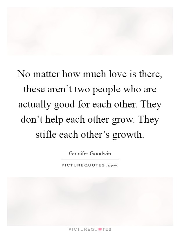 No matter how much love is there, these aren't two people who are actually good for each other. They don't help each other grow. They stifle each other's growth. Picture Quote #1