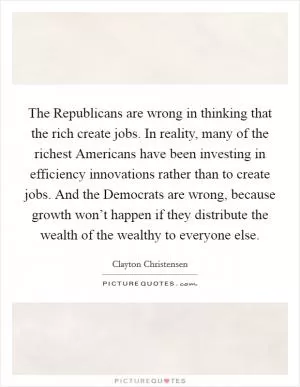 The Republicans are wrong in thinking that the rich create jobs. In reality, many of the richest Americans have been investing in efficiency innovations rather than to create jobs. And the Democrats are wrong, because growth won’t happen if they distribute the wealth of the wealthy to everyone else Picture Quote #1
