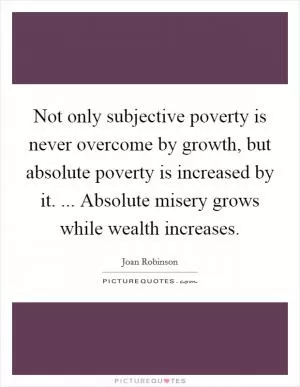 Not only subjective poverty is never overcome by growth, but absolute poverty is increased by it. ... Absolute misery grows while wealth increases Picture Quote #1