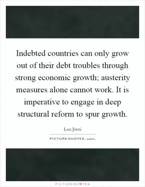 Indebted countries can only grow out of their debt troubles through strong economic growth; austerity measures alone cannot work. It is imperative to engage in deep structural reform to spur growth Picture Quote #1