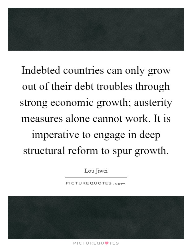 Indebted countries can only grow out of their debt troubles through strong economic growth; austerity measures alone cannot work. It is imperative to engage in deep structural reform to spur growth. Picture Quote #1
