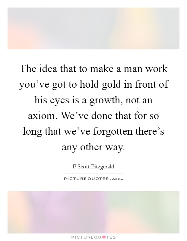 The idea that to make a man work you've got to hold gold in front of his eyes is a growth, not an axiom. We've done that for so long that we've forgotten there's any other way. Picture Quote #1