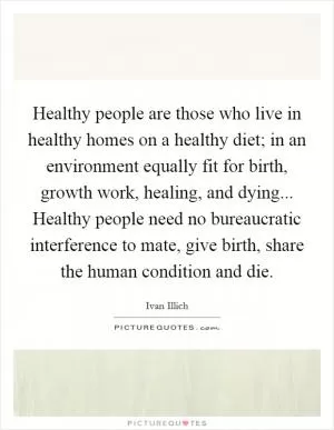 Healthy people are those who live in healthy homes on a healthy diet; in an environment equally fit for birth, growth work, healing, and dying... Healthy people need no bureaucratic interference to mate, give birth, share the human condition and die Picture Quote #1