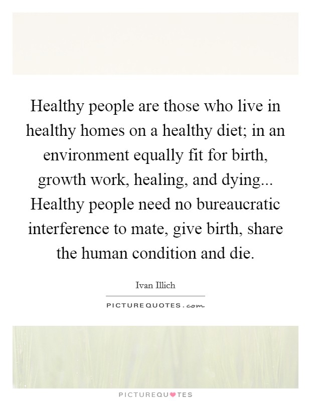 Healthy people are those who live in healthy homes on a healthy diet; in an environment equally fit for birth, growth work, healing, and dying... Healthy people need no bureaucratic interference to mate, give birth, share the human condition and die. Picture Quote #1