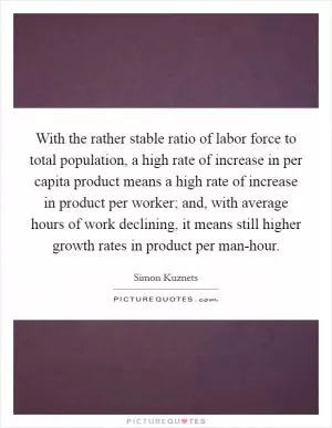 With the rather stable ratio of labor force to total population, a high rate of increase in per capita product means a high rate of increase in product per worker; and, with average hours of work declining, it means still higher growth rates in product per man-hour Picture Quote #1