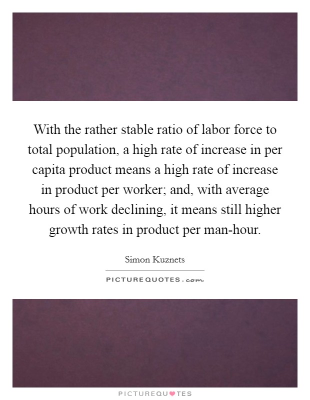 With the rather stable ratio of labor force to total population, a high rate of increase in per capita product means a high rate of increase in product per worker; and, with average hours of work declining, it means still higher growth rates in product per man-hour. Picture Quote #1