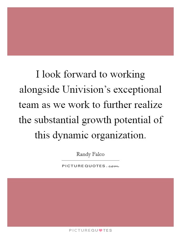 I look forward to working alongside Univision's exceptional team as we work to further realize the substantial growth potential of this dynamic organization. Picture Quote #1