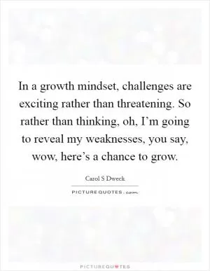 In a growth mindset, challenges are exciting rather than threatening. So rather than thinking, oh, I’m going to reveal my weaknesses, you say, wow, here’s a chance to grow Picture Quote #1