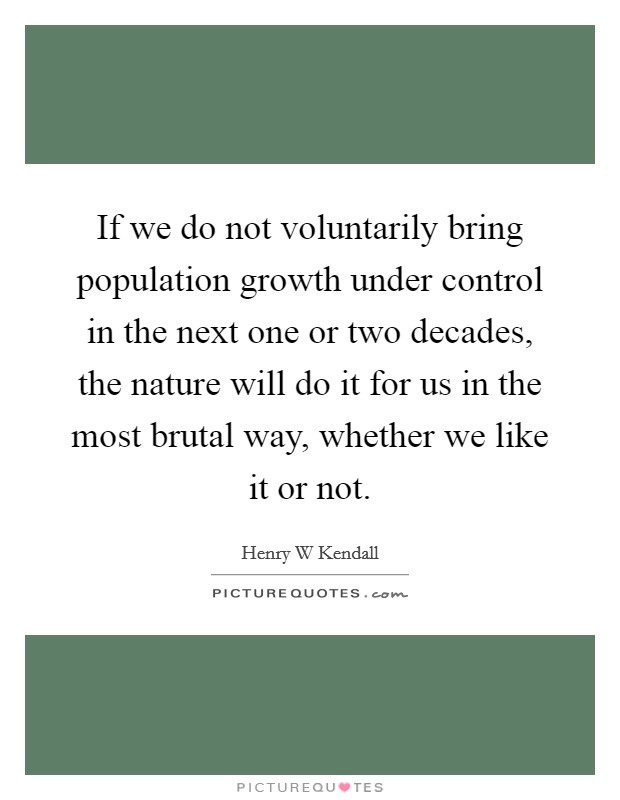 If we do not voluntarily bring population growth under control in the next one or two decades, the nature will do it for us in the most brutal way, whether we like it or not. Picture Quote #1