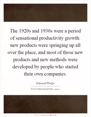 The 1920s and 1930s were a period of sensational productivity growth: new products were springing up all over the place, and most of those new products and new methods were developed by people who started their own companies Picture Quote #1