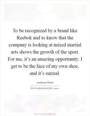 To be recognized by a brand like Reebok and to know that the company is looking at mixed martial arts shows the growth of the sport. For me, it’s an amazing opportunity. I get to be the face of my own shoe, and it’s surreal Picture Quote #1