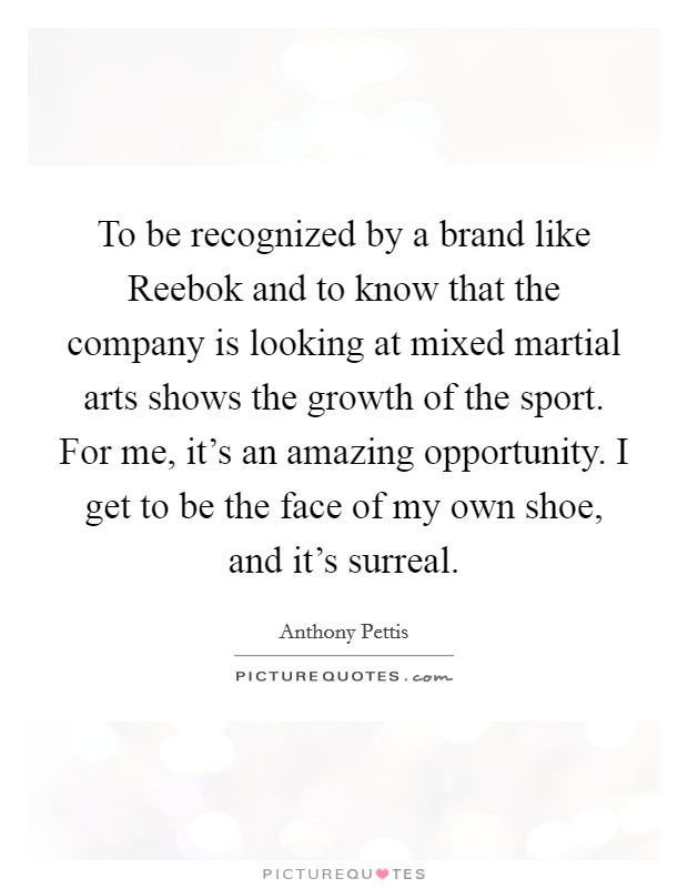 To be recognized by a brand like Reebok and to know that the company is looking at mixed martial arts shows the growth of the sport. For me, it's an amazing opportunity. I get to be the face of my own shoe, and it's surreal. Picture Quote #1