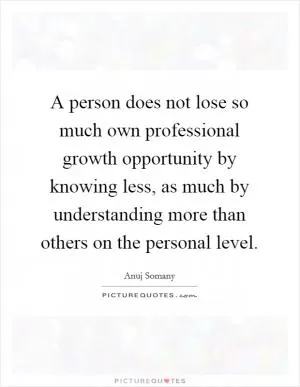 A person does not lose so much own professional growth opportunity by knowing less, as much by understanding more than others on the personal level Picture Quote #1