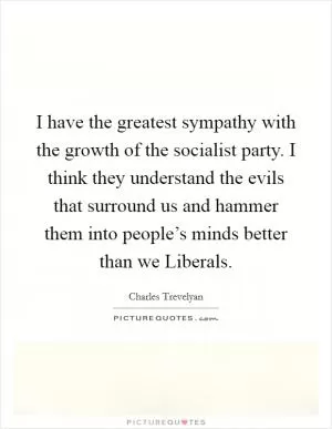 I have the greatest sympathy with the growth of the socialist party. I think they understand the evils that surround us and hammer them into people’s minds better than we Liberals Picture Quote #1