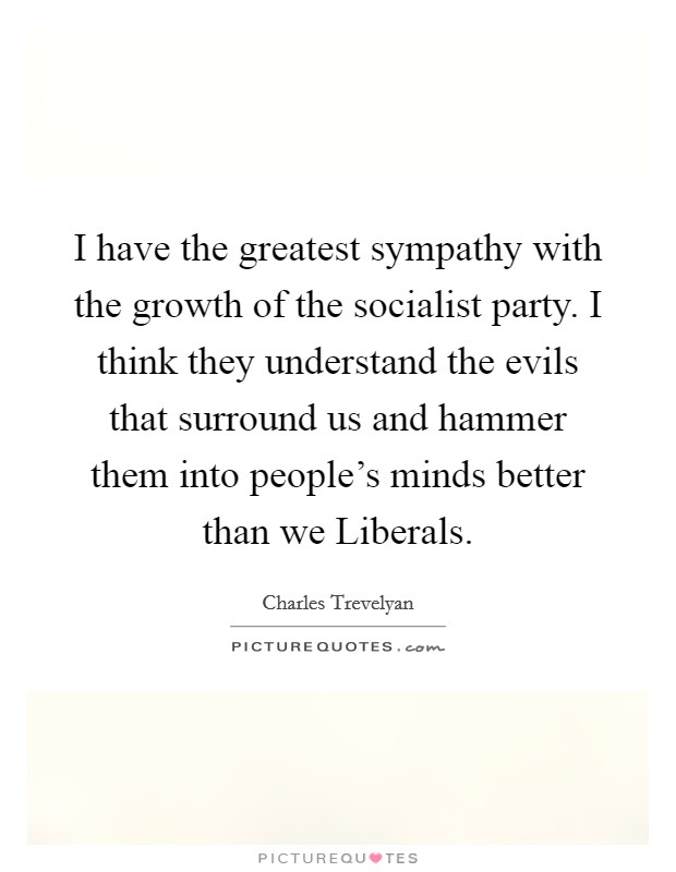 I have the greatest sympathy with the growth of the socialist party. I think they understand the evils that surround us and hammer them into people's minds better than we Liberals. Picture Quote #1