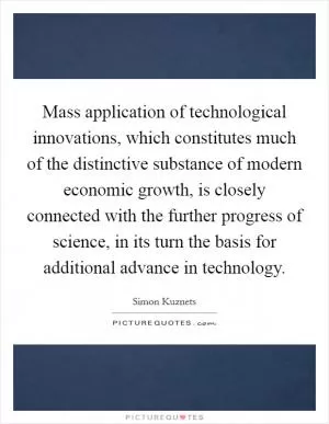 Mass application of technological innovations, which constitutes much of the distinctive substance of modern economic growth, is closely connected with the further progress of science, in its turn the basis for additional advance in technology Picture Quote #1