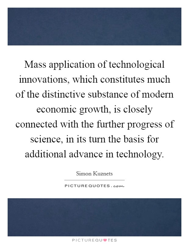 Mass application of technological innovations, which constitutes much of the distinctive substance of modern economic growth, is closely connected with the further progress of science, in its turn the basis for additional advance in technology. Picture Quote #1