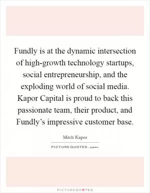 Fundly is at the dynamic intersection of high-growth technology startups, social entrepreneurship, and the exploding world of social media. Kapor Capital is proud to back this passionate team, their product, and Fundly’s impressive customer base Picture Quote #1