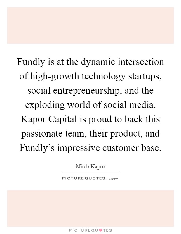 Fundly is at the dynamic intersection of high-growth technology startups, social entrepreneurship, and the exploding world of social media. Kapor Capital is proud to back this passionate team, their product, and Fundly's impressive customer base. Picture Quote #1