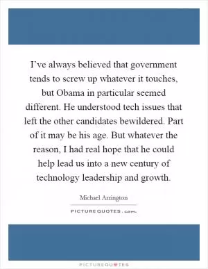 I’ve always believed that government tends to screw up whatever it touches, but Obama in particular seemed different. He understood tech issues that left the other candidates bewildered. Part of it may be his age. But whatever the reason, I had real hope that he could help lead us into a new century of technology leadership and growth Picture Quote #1