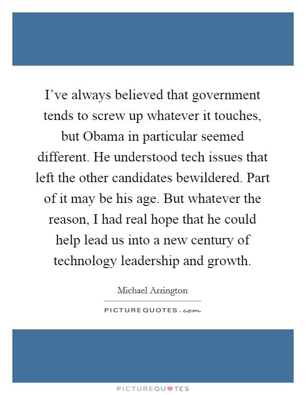 I've always believed that government tends to screw up whatever it touches, but Obama in particular seemed different. He understood tech issues that left the other candidates bewildered. Part of it may be his age. But whatever the reason, I had real hope that he could help lead us into a new century of technology leadership and growth. Picture Quote #1