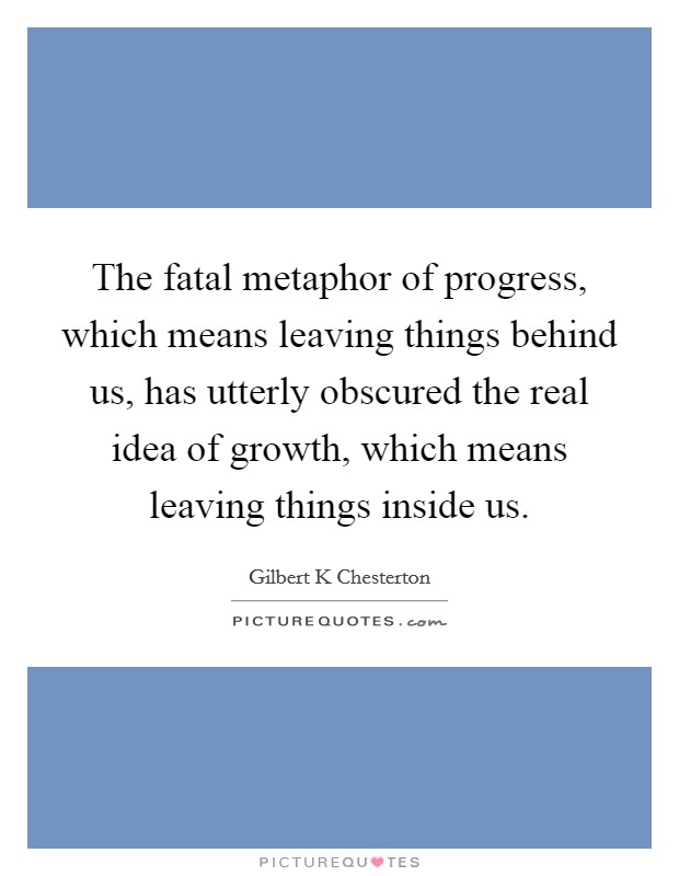The fatal metaphor of progress, which means leaving things behind us, has utterly obscured the real idea of growth, which means leaving things inside us. Picture Quote #1