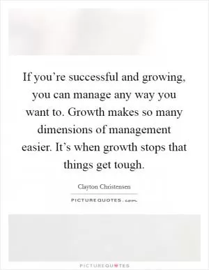 If you’re successful and growing, you can manage any way you want to. Growth makes so many dimensions of management easier. It’s when growth stops that things get tough Picture Quote #1