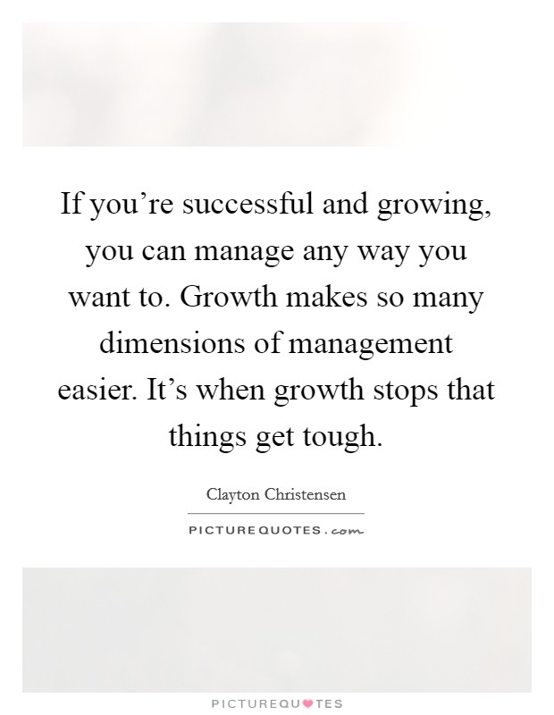 If you're successful and growing, you can manage any way you want to. Growth makes so many dimensions of management easier. It's when growth stops that things get tough. Picture Quote #1