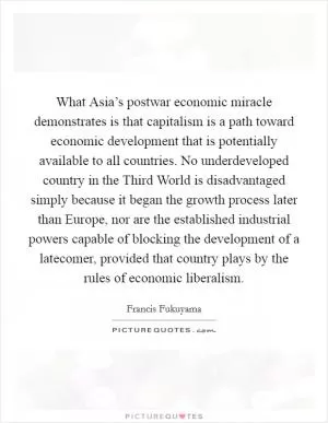 What Asia’s postwar economic miracle demonstrates is that capitalism is a path toward economic development that is potentially available to all countries. No underdeveloped country in the Third World is disadvantaged simply because it began the growth process later than Europe, nor are the established industrial powers capable of blocking the development of a latecomer, provided that country plays by the rules of economic liberalism Picture Quote #1