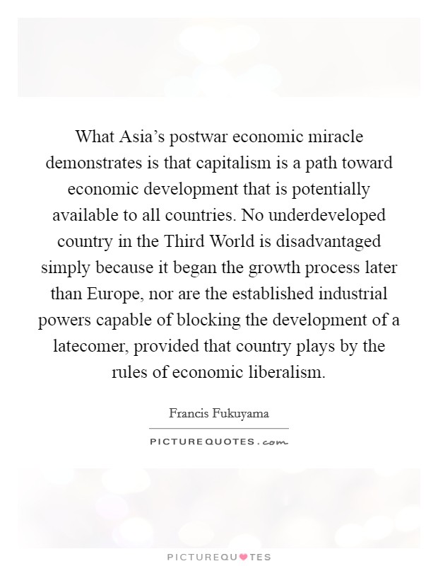 What Asia's postwar economic miracle demonstrates is that capitalism is a path toward economic development that is potentially available to all countries. No underdeveloped country in the Third World is disadvantaged simply because it began the growth process later than Europe, nor are the established industrial powers capable of blocking the development of a latecomer, provided that country plays by the rules of economic liberalism. Picture Quote #1