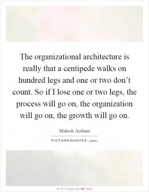 The organizational architecture is really that a centipede walks on hundred legs and one or two don’t count. So if I lose one or two legs, the process will go on, the organization will go on, the growth will go on Picture Quote #1