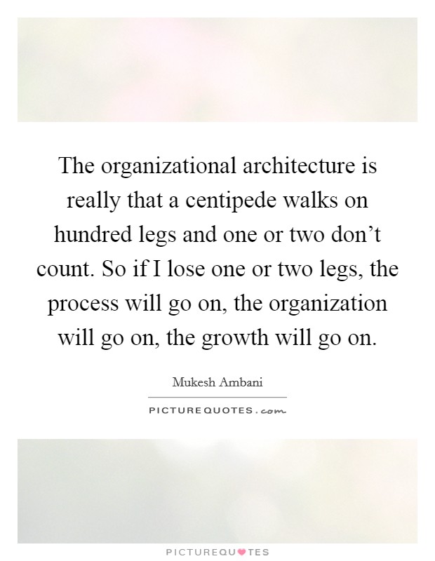 The organizational architecture is really that a centipede walks on hundred legs and one or two don't count. So if I lose one or two legs, the process will go on, the organization will go on, the growth will go on. Picture Quote #1