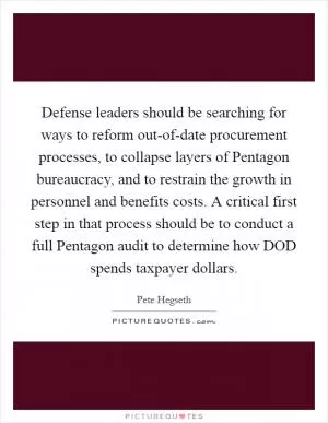 Defense leaders should be searching for ways to reform out-of-date procurement processes, to collapse layers of Pentagon bureaucracy, and to restrain the growth in personnel and benefits costs. A critical first step in that process should be to conduct a full Pentagon audit to determine how DOD spends taxpayer dollars Picture Quote #1