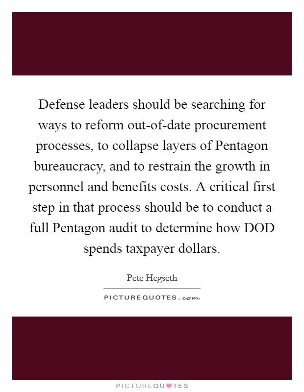 Defense leaders should be searching for ways to reform out-of-date procurement processes, to collapse layers of Pentagon bureaucracy, and to restrain the growth in personnel and benefits costs. A critical first step in that process should be to conduct a full Pentagon audit to determine how DOD spends taxpayer dollars. Picture Quote #1
