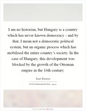 I am no historian, but Hungary is a country which has never known democracy - and by that, I mean not a democratic political system, but an organic process which has mobilised the entire country’s society. In the case of Hungary, this development was blocked by the growth of the Ottoman empire in the 16th century Picture Quote #1