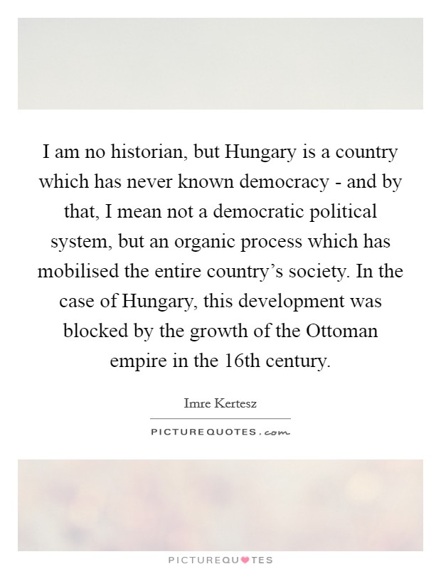 I am no historian, but Hungary is a country which has never known democracy - and by that, I mean not a democratic political system, but an organic process which has mobilised the entire country's society. In the case of Hungary, this development was blocked by the growth of the Ottoman empire in the 16th century. Picture Quote #1
