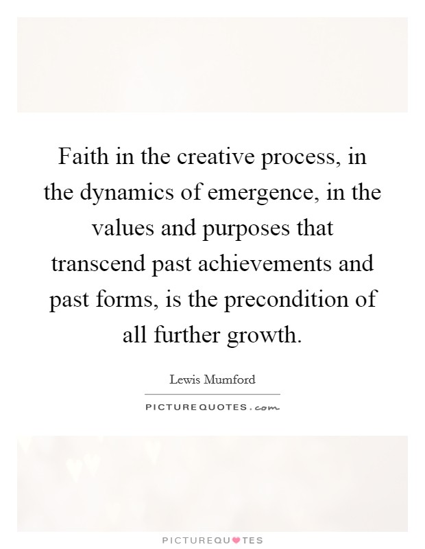 Faith in the creative process, in the dynamics of emergence, in the values and purposes that transcend past achievements and past forms, is the precondition of all further growth. Picture Quote #1