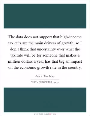 The data does not support that high-income tax cuts are the main drivers of growth, so I don’t think that uncertainty over what the tax rate will be for someone that makes a million dollars a year has that big an impact on the economic growth rate in the country Picture Quote #1