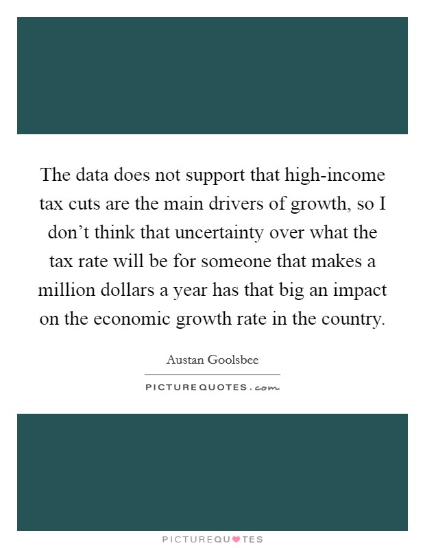 The data does not support that high-income tax cuts are the main drivers of growth, so I don't think that uncertainty over what the tax rate will be for someone that makes a million dollars a year has that big an impact on the economic growth rate in the country. Picture Quote #1
