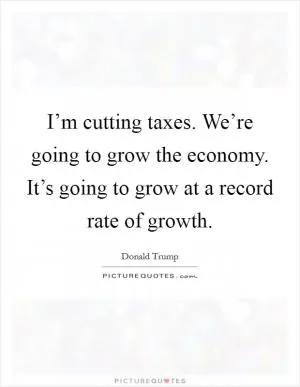I’m cutting taxes. We’re going to grow the economy. It’s going to grow at a record rate of growth Picture Quote #1