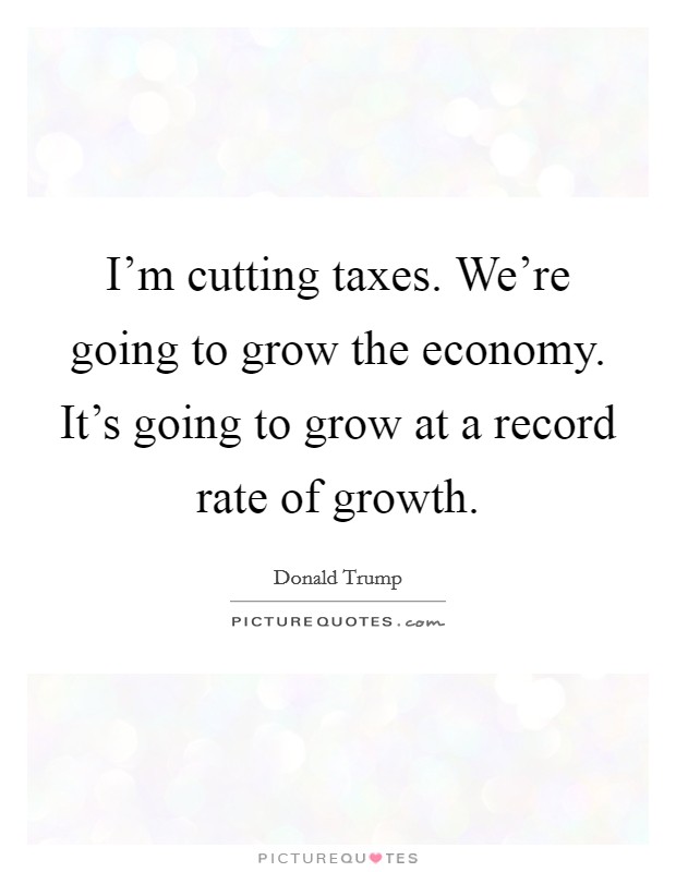 I'm cutting taxes. We're going to grow the economy. It's going to grow at a record rate of growth. Picture Quote #1