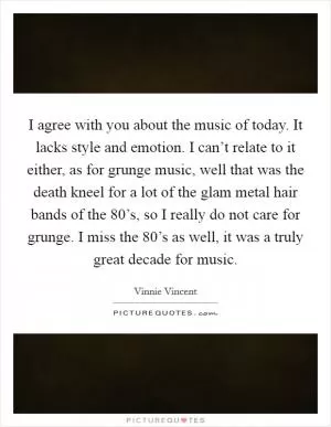 I agree with you about the music of today. It lacks style and emotion. I can’t relate to it either, as for grunge music, well that was the death kneel for a lot of the glam metal hair bands of the 80’s, so I really do not care for grunge. I miss the 80’s as well, it was a truly great decade for music Picture Quote #1