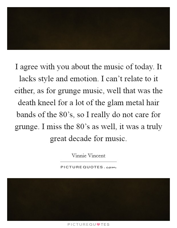I agree with you about the music of today. It lacks style and emotion. I can't relate to it either, as for grunge music, well that was the death kneel for a lot of the glam metal hair bands of the 80's, so I really do not care for grunge. I miss the 80's as well, it was a truly great decade for music. Picture Quote #1