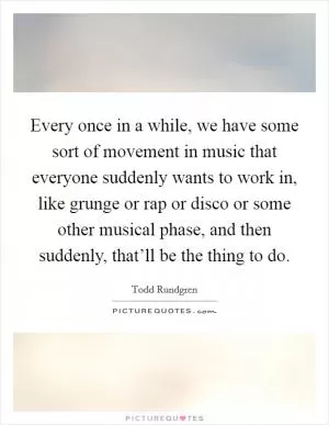 Every once in a while, we have some sort of movement in music that everyone suddenly wants to work in, like grunge or rap or disco or some other musical phase, and then suddenly, that’ll be the thing to do Picture Quote #1