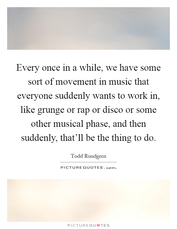 Every once in a while, we have some sort of movement in music that everyone suddenly wants to work in, like grunge or rap or disco or some other musical phase, and then suddenly, that'll be the thing to do. Picture Quote #1