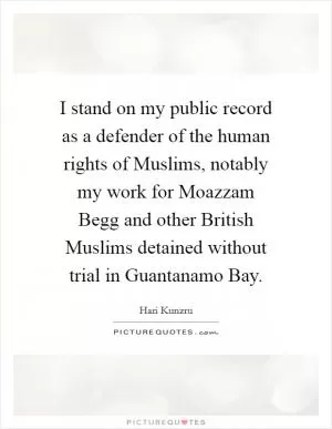 I stand on my public record as a defender of the human rights of Muslims, notably my work for Moazzam Begg and other British Muslims detained without trial in Guantanamo Bay Picture Quote #1