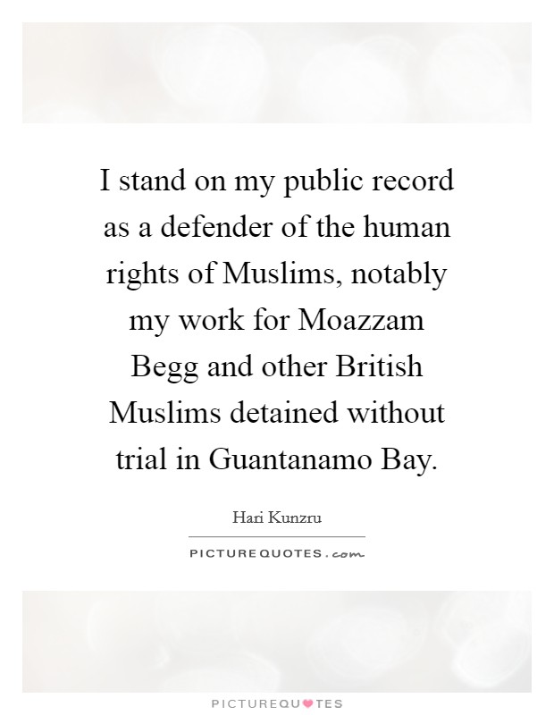 I stand on my public record as a defender of the human rights of Muslims, notably my work for Moazzam Begg and other British Muslims detained without trial in Guantanamo Bay. Picture Quote #1