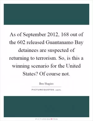 As of September 2012, 168 out of the 602 released Guantanamo Bay detainees are suspected of returning to terrorism. So, is this a winning scenario for the United States? Of course not Picture Quote #1
