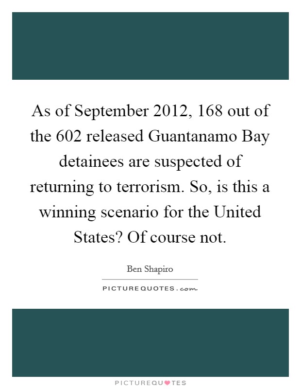 As of September 2012, 168 out of the 602 released Guantanamo Bay detainees are suspected of returning to terrorism. So, is this a winning scenario for the United States? Of course not. Picture Quote #1